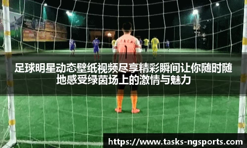 足球明星动态壁纸视频尽享精彩瞬间让你随时随地感受绿茵场上的激情与魅力